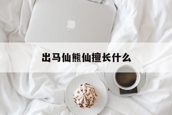 出马仙熊仙擅长什么(缘分到了仙家着急的表现)